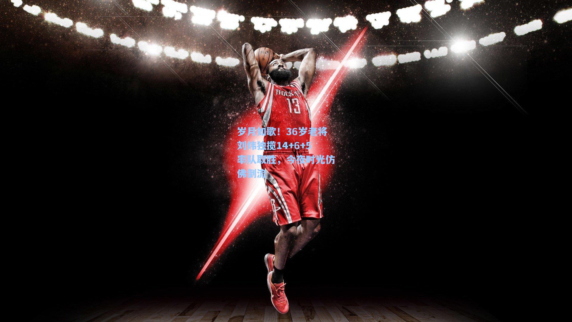 【彩经网官网首页】岁月如歌！36岁老将刘炜独揽14+6+5率队取胜，今夜时光仿佛倒流